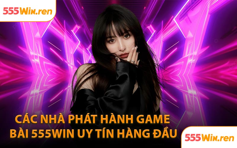Các nhà phát hành game bài 555WIN uy tín hàng đầu