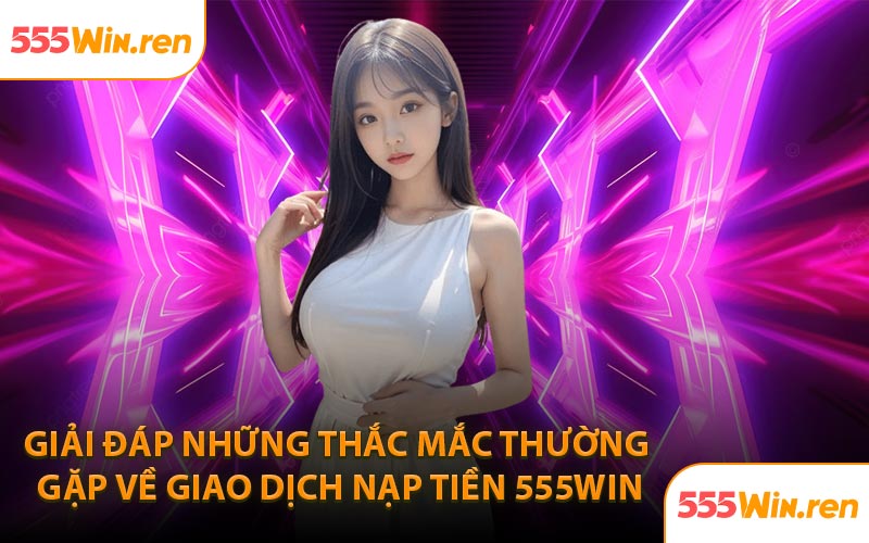 Giải đáp những thắc mắc thường gặp về giao dịch nạp tiền 555WIN