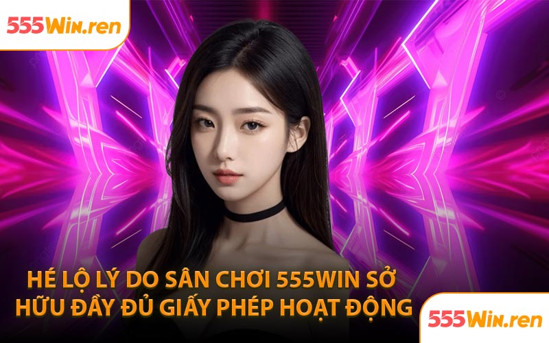 Hé lộ lý do sân chơi 555Win sở hữu đầy đủ giấy phép hoạt động