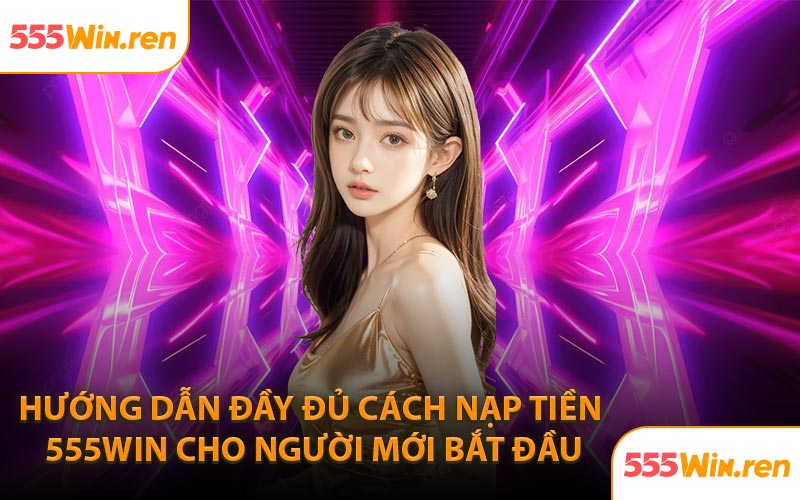 Hướng dẫn đầy đủ cách nạp tiền 555WIN cho người mới bắt đầu