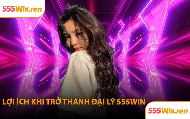 Lợi ích khi trở thành đại lý 555WIN