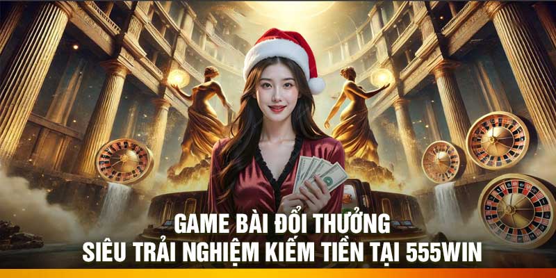 Game Bài Đổi Thưởng – Siêu Trải Nghiệm Kiếm Tiền Tại 555Win